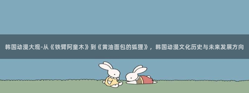 3d里番动漫在线看：韩国动漫大观-从《铁臂阿童木》到《黄油面包的狐狸》，韩国动漫文化历史与未来发展方向