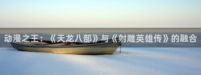 里番动漫h：动漫之王：《天龙八部》与《射雕英雄传》的融合