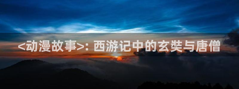 涩里番动漫视频：<动漫故事>: 西游记中的玄奘与唐僧