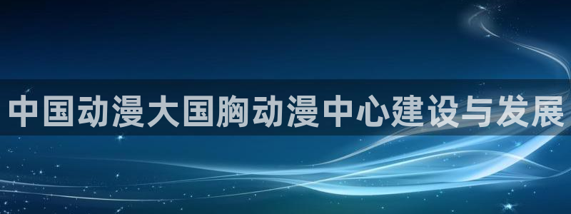 里番动漫片：中国动漫大国胸动漫中心建设与发展