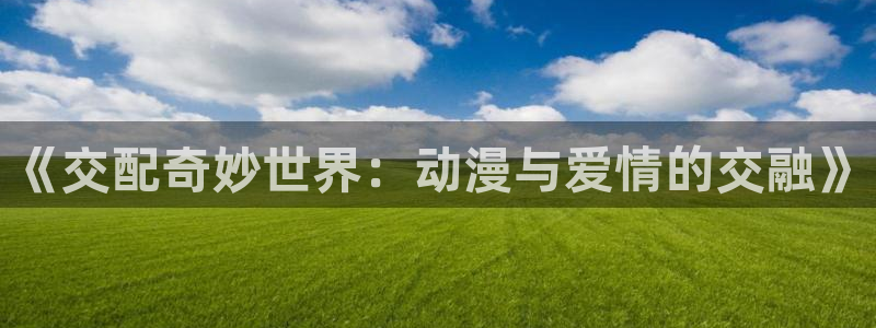 经典动漫里番：《交配奇妙世界：动漫与爱情的交融》