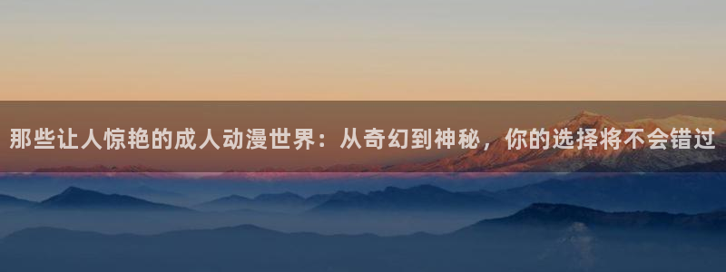 里番动漫3d：那些让人惊艳的成人动漫世界：从奇幻到神秘，你的选择将不会错过