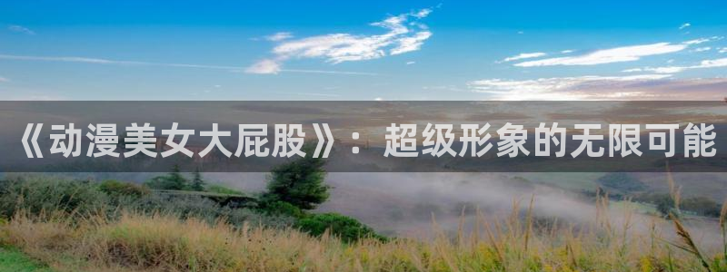 日本动漫旧里番：《动漫美女大屁股》：超级形象的无限可能